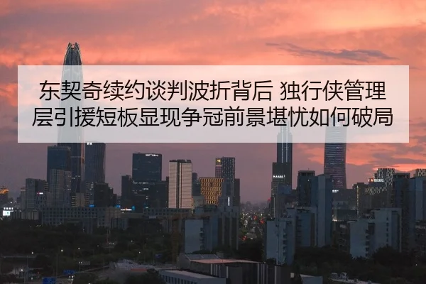 东契奇续约谈判波折背后 独行侠管理层引援短板显现争冠前景堪忧如何破局