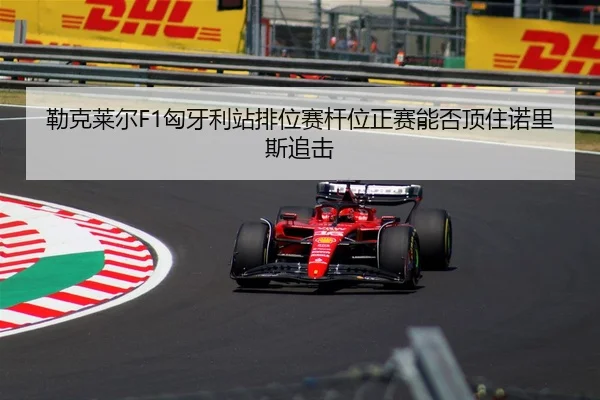 勒克莱尔F1匈牙利站排位赛杆位正赛能否顶住诺里斯追击