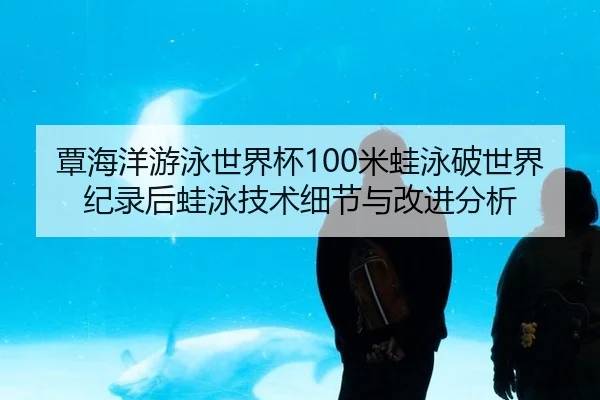 覃海洋游泳世界杯100米蛙泳破世界纪录后蛙泳技术细节与改进分析